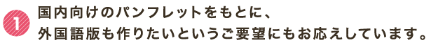 1 国内向けのパンフレットをもとに、外国語版も作りたいというご要望にもお応えしています。