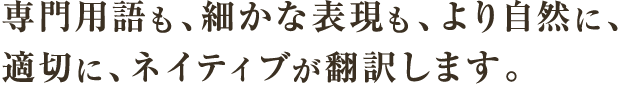 専門用語も、細かな表現も、より自然に、適切に、ネイティブが翻訳します。