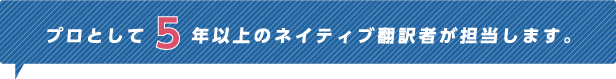 プロとして5年以上のネイティブ翻訳者が担当します。