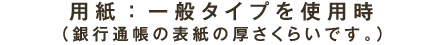 用紙：一般タイプを使用時（銀行通帳の表紙の厚さくらいです。）
